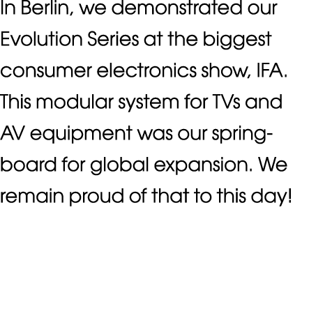 In Berlin, we demonstrated our Evolution Series at the biggest consumer electronics show, IFA  This modular system fo   