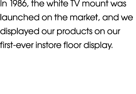 In 1986, the white TV mount was launched on the market, and we displayed our products on our first-ever instore floor   