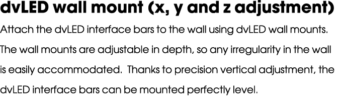 dvLED wall mount (x, y and z adjustment) Attach the dvLED interface bars to the wall using dvLED wall mounts. The wal...