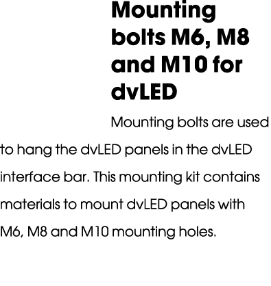 Mounting bolts M6, M8 and M10 for dvLED Mounting bolts are used to hang the dvLED panels in the dvLED interface bar. ...