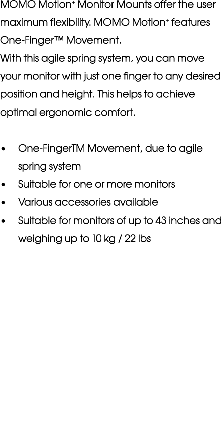 MOMO Motion+ Monitor Mounts offer the user maximum flexibility. MOMO Motion+ features One Finger™ Movement. With this...