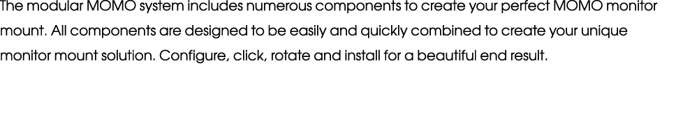 The modular MOMO system includes numerous components to create your perfect MOMO monitor mount. All components are de...