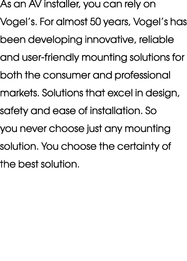 As an AV installer, you can rely on Vogel’s. For almost 50 years, Vogel’s has been developing innovative, reliable an...