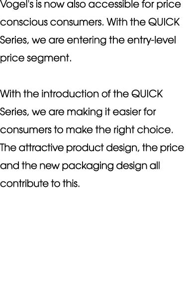 Vogel's is now also acces sible for price conscious consumers  With the QUICK Series, we are entering the entry-level   