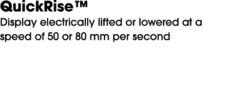 QuickRise™ Display electrically lifted or lowered at a speed of 50 or 80 mm per second