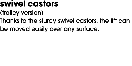 swivel castors (trolley version) Thanks to the sturdy swivel castors, the lift can be moved easily over any surface.