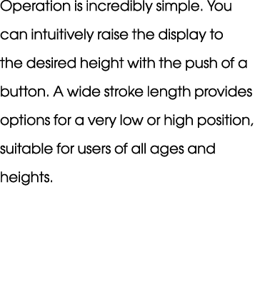 Operation is incredibly simple. You can intuitively raise the display to the desired height with the push of a button...