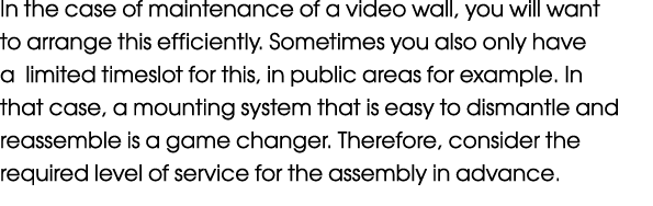 In the case of maintenance of a video wall, you will want to arrange this efficiently. Sometimes you also only have a...