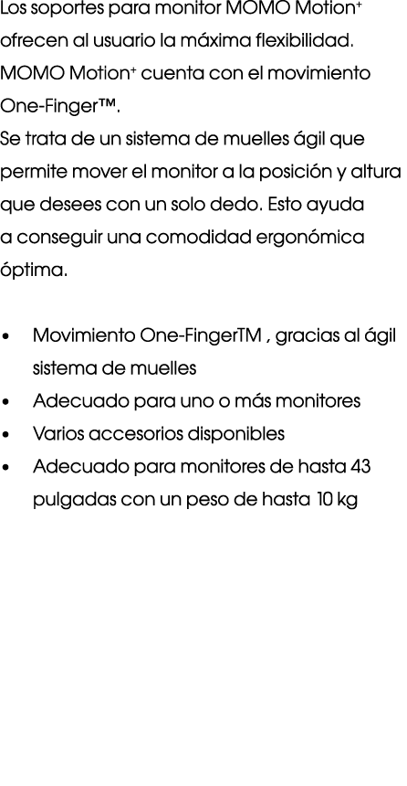 Los soportes para monitor MOMO Motion+ ofrecen al usuario la m xima flexibilidad. MOMO Motion+ cuenta con el movimien...