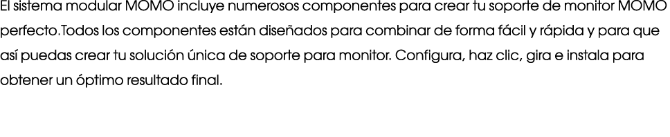 El sistema modular MOMO incluye numerosos componentes para crear tu soporte de monitor MOMO perfecto.Todos los compon...