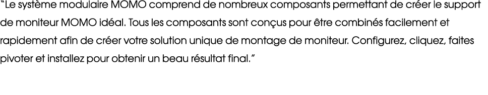 “Le syst me modulaire MOMO comprend de nombreux composants permettant de cr er le support de moniteur MOMO id al. Tou...