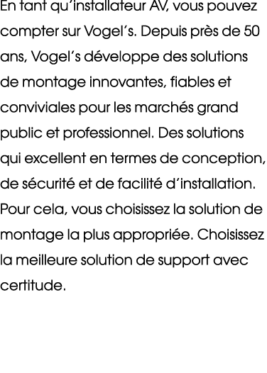 En tant qu’installateur AV, vous pouvez compter sur Vogel’s. Depuis pr s de 50 ans, Vogel’s d veloppe des solutions d...