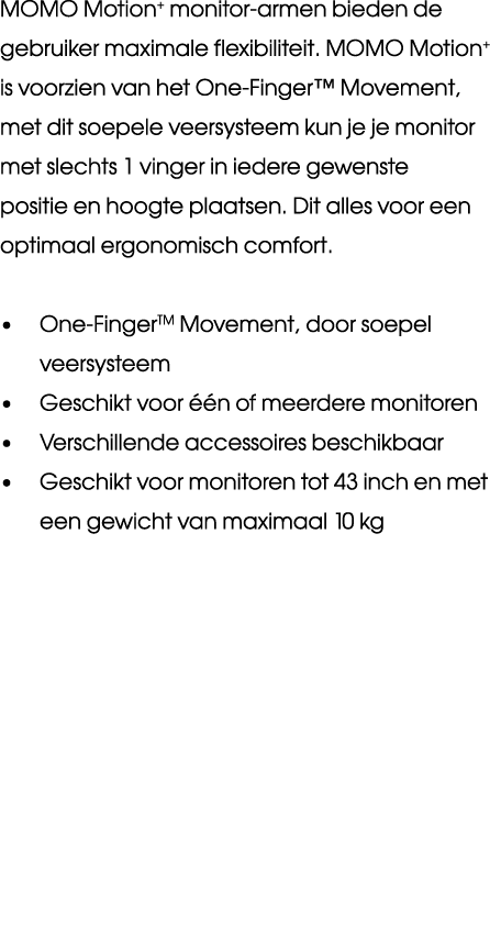 MOMO Motion+ monitor armen bieden de gebruiker maximale flexibiliteit. MOMO Motion+ is voorzien van het One Finger™ M...