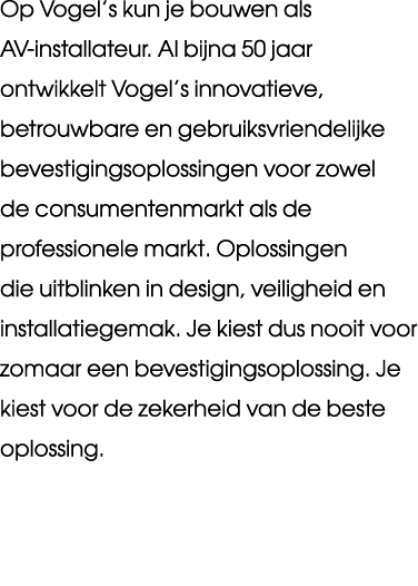Op Vogel’s kun je bouwen als AV installateur. Al bijna 50 jaar ontwikkelt Vogel’s innovatieve, betrouwbare en gebruik...
