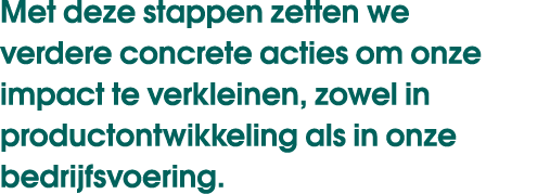 Met deze stappen zetten we verdere concrete acties om onze impact te verkleinen, zowel in productontwikkeling als in ...