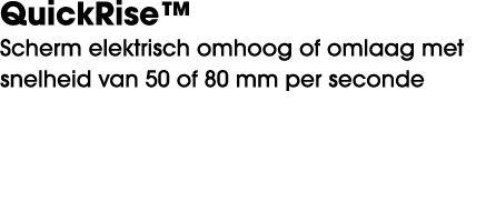 QuickRise™ Scherm elektrisch omhoog of omlaag met snelheid van 50 of 80 mm per seconde